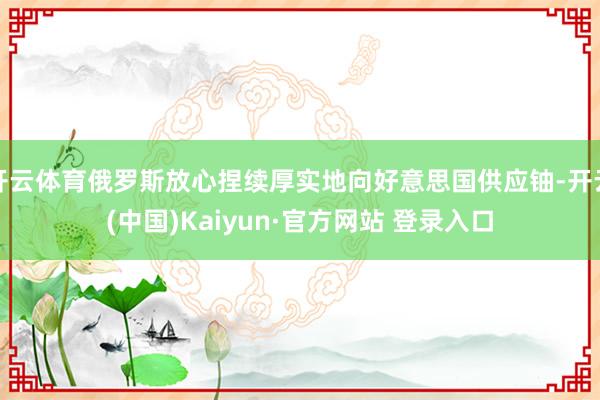 开云体育俄罗斯放心捏续厚实地向好意思国供应铀-开云(中国)Kaiyun·官方网站 登录入口