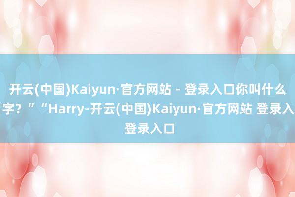 开云(中国)Kaiyun·官方网站 - 登录入口你叫什么名字?”“Harry-开云(中国)Kaiyun·官方网站 登录入口
