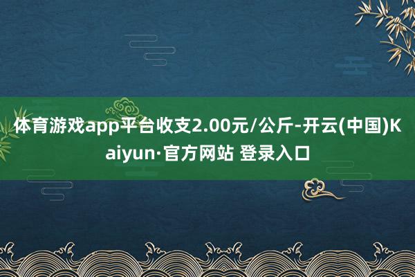 体育游戏app平台收支2.00元/公斤-开云(中国)Kaiyun·官方网站 登录入口