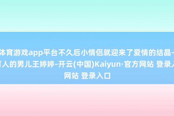 体育游戏app平台不久后小情侣就迎来了爱情的结晶——可人的男儿王婷婷-开云(中国)Kaiyun·官方网站 登录入口