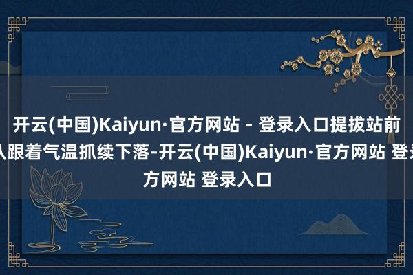 开云(中国)Kaiyun·官方网站 - 登录入口提拔站前排长队 跟着气温抓续下落-开云(中国)Kaiyun·官方网站 登录入口