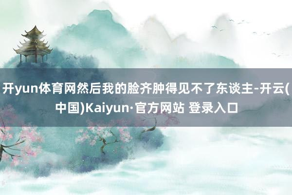 开yun体育网然后我的脸齐肿得见不了东谈主-开云(中国)Kaiyun·官方网站 登录入口
