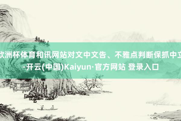 欧洲杯体育和讯网站对文中文告、不雅点判断保抓中立-开云(中国)Kaiyun·官方网站 登录入口