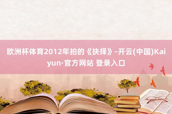 欧洲杯体育2012年拍的《抉择》-开云(中国)Kaiyun·官方网站 登录入口