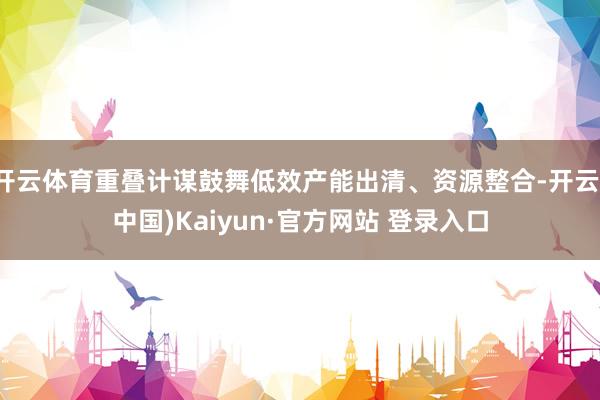 开云体育重叠计谋鼓舞低效产能出清、资源整合-开云(中国)Kaiyun·官方网站 登录入口