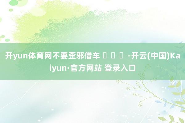 开yun体育网不要歪邪借车 ​​​-开云(中国)Kaiyun·官方网站 登录入口