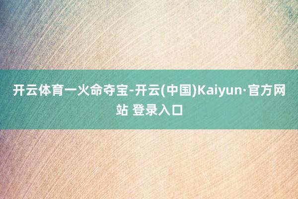 开云体育一火命夺宝-开云(中国)Kaiyun·官方网站 登录入口