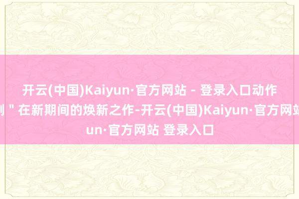 开云(中国)Kaiyun·官方网站 - 登录入口动作＂京味笑剧＂在新期间的焕新之作-开云(中国)Kaiyun·官方网站 登录入口