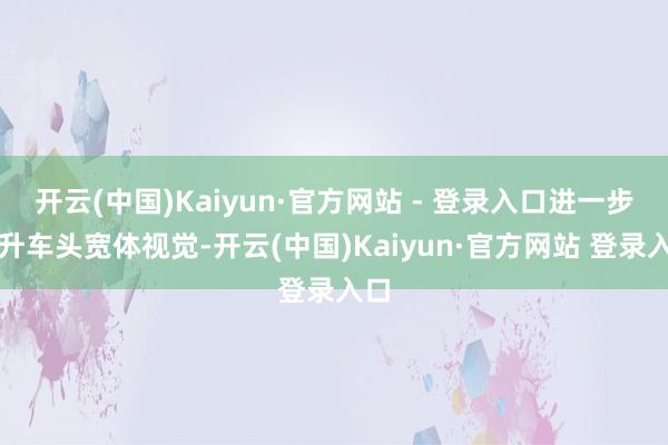 开云(中国)Kaiyun·官方网站 - 登录入口进一步晋升车头宽体视觉-开云(中国)Kaiyun·官方网站 登录入口