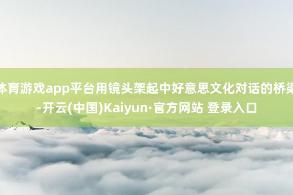 体育游戏app平台用镜头架起中好意思文化对话的桥梁-开云(中国)Kaiyun·官方网站 登录入口