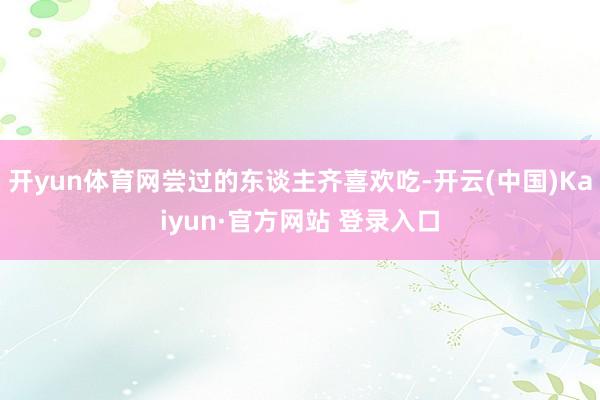 开yun体育网尝过的东谈主齐喜欢吃-开云(中国)Kaiyun·官方网站 登录入口