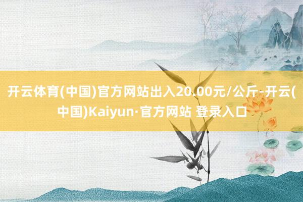 开云体育(中国)官方网站出入20.00元/公斤-开云(中国)Kaiyun·官方网站 登录入口