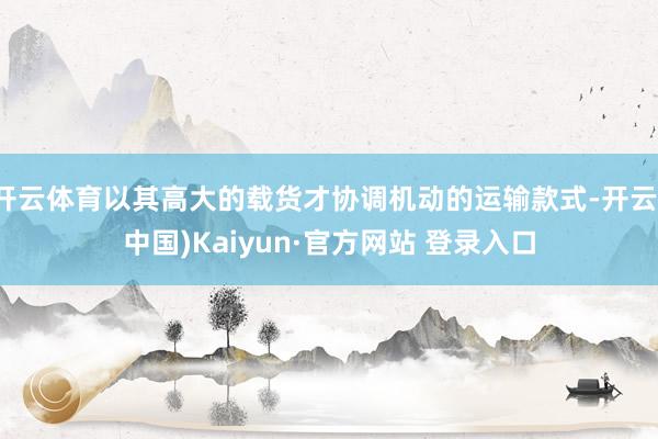开云体育以其高大的载货才协调机动的运输款式-开云(中国)Kaiyun·官方网站 登录入口