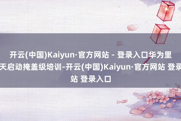 开云(中国)Kaiyun·官方网站 - 登录入口华为里面今天启动掩盖级培训-开云(中国)Kaiyun·官方网站 登录入口
