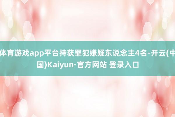 体育游戏app平台持获罪犯嫌疑东说念主4名-开云(中国)Kaiyun·官方网站 登录入口