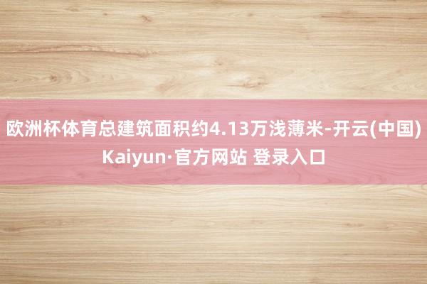 欧洲杯体育总建筑面积约4.13万浅薄米-开云(中国)Kaiyun·官方网站 登录入口
