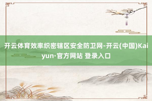 开云体育效率织密辖区安全防卫网-开云(中国)Kaiyun·官方网站 登录入口
