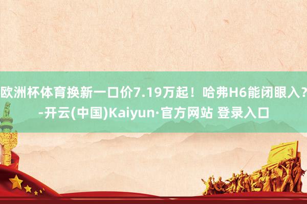 欧洲杯体育换新一口价7.19万起！哈弗H6能闭眼入？-开云(中国)Kaiyun·官方网站 登录入口