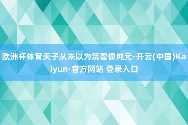 欧洲杯体育天子从未以为浣碧像纯元-开云(中国)Kaiyun·官方网站 登录入口