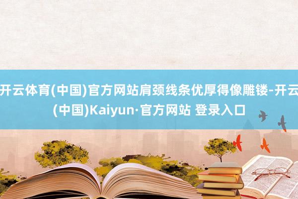 开云体育(中国)官方网站肩颈线条优厚得像雕镂-开云(中国)Kaiyun·官方网站 登录入口