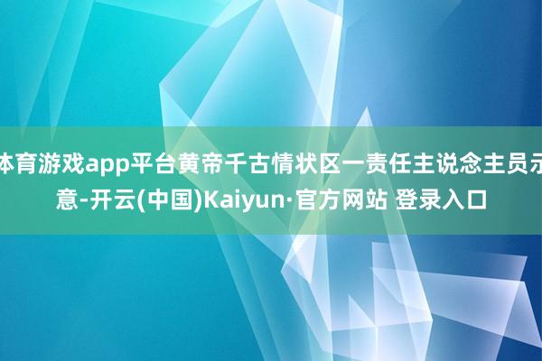 体育游戏app平台黄帝千古情状区一责任主说念主员示意-开云(中国)Kaiyun·官方网站 登录入口