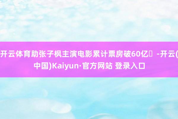 开云体育助张子枫主演电影累计票房破60亿​-开云(中国)Kaiyun·官方网站 登录入口
