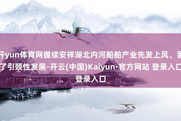 开yun体育网握续安祥湖北内河船舶产业先发上风、罢了引颈性发展-开云(中国)Kaiyun·官方网站 登录入口