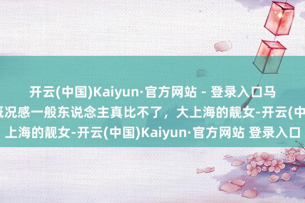 开云(中国)Kaiyun·官方网站 - 登录入口马伊琍王人要五十了，这概况感一般东说念主真比不了，大上海的靓女-开云(中国)Kaiyun·官方网站 登录入口