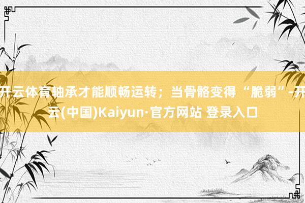 开云体育轴承才能顺畅运转;当骨骼变得 “脆弱”-开云(中国)Kaiyun·官方网站 登录入口