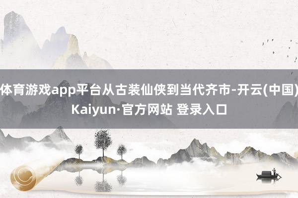 体育游戏app平台从古装仙侠到当代齐市-开云(中国)Kaiyun·官方网站 登录入口