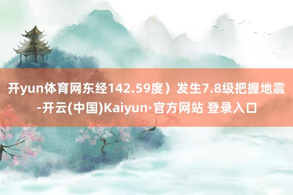 开yun体育网东经142.59度)发生7.8级把握地震-开云(中国)Kaiyun·官方网站 登录入口