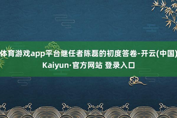 体育游戏app平台继任者陈磊的初度答卷-开云(中国)Kaiyun·官方网站 登录入口