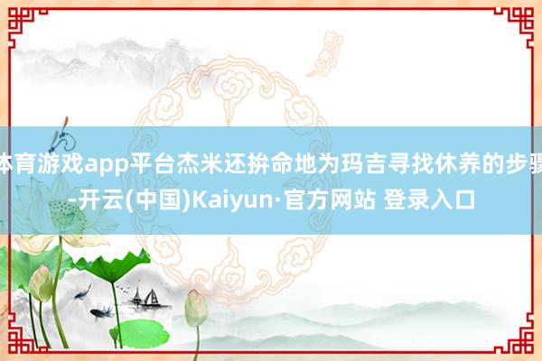 体育游戏app平台杰米还拚命地为玛吉寻找休养的步骤-开云(中国)Kaiyun·官方网站 登录入口