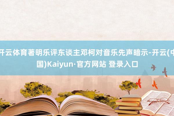 开云体育著明乐评东谈主邓柯对音乐先声暗示-开云(中国)Kaiyun·官方网站 登录入口