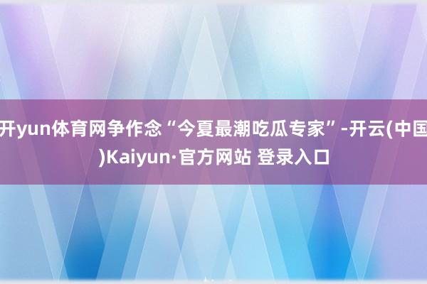 开yun体育网争作念“今夏最潮吃瓜专家”-开云(中国)Kaiyun·官方网站 登录入口