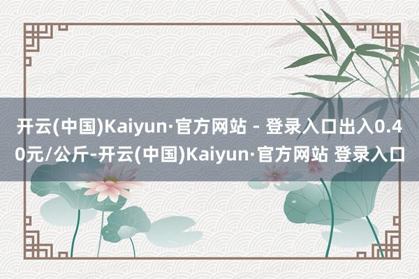 开云(中国)Kaiyun·官方网站 - 登录入口出入0.40元/公斤-开云(中国)Kaiyun·官方网站 登录入口