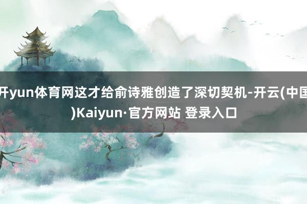 开yun体育网这才给俞诗雅创造了深切契机-开云(中国)Kaiyun·官方网站 登录入口