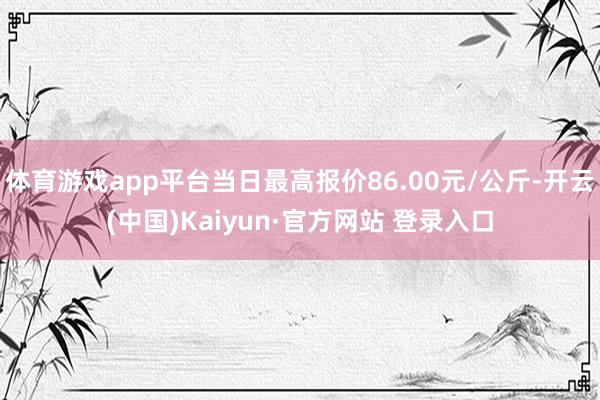 体育游戏app平台当日最高报价86.00元/公斤-开云(中国)Kaiyun·官方网站 登录入口
