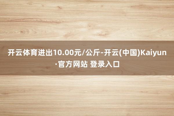 开云体育进出10.00元/公斤-开云(中国)Kaiyun·官方网站 登录入口