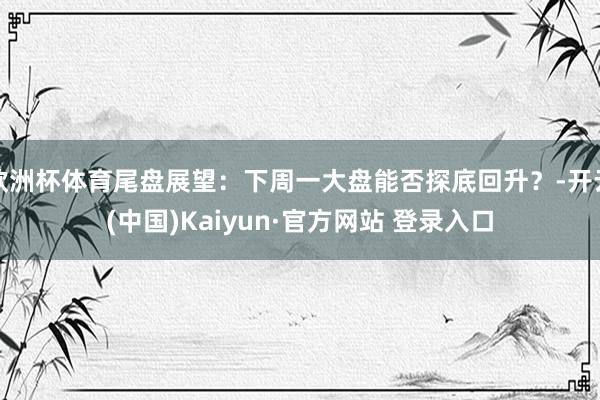 欧洲杯体育尾盘展望:下周一大盘能否探底回升?-开云(中国)Kaiyun·官方网站 登录入口