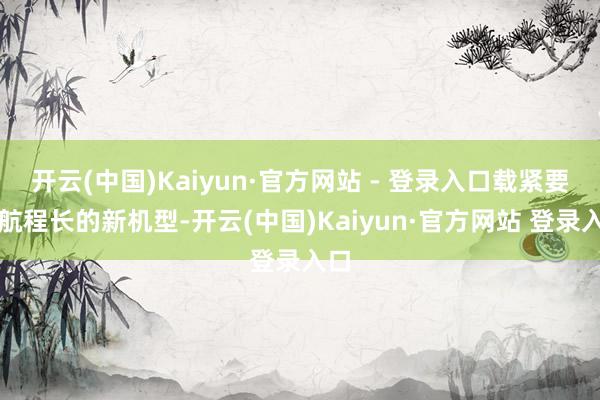 开云(中国)Kaiyun·官方网站 - 登录入口载紧要、航程长的新机型-开云(中国)Kaiyun·官方网站 登录入口