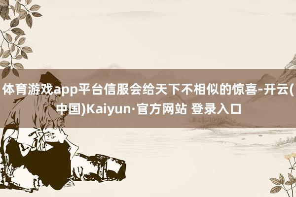 体育游戏app平台信服会给天下不相似的惊喜-开云(中国)Kaiyun·官方网站 登录入口
