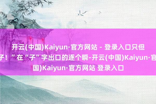 开云(中国)Kaiyun·官方网站 - 登录入口只但是鞭子下面出孝子!”在“子”字出口的逐个瞬-开云(中国)Kaiyun·官方网站 登录入口