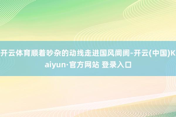 开云体育顺着吵杂的动线走进国风阛阓-开云(中国)Kaiyun·官方网站 登录入口