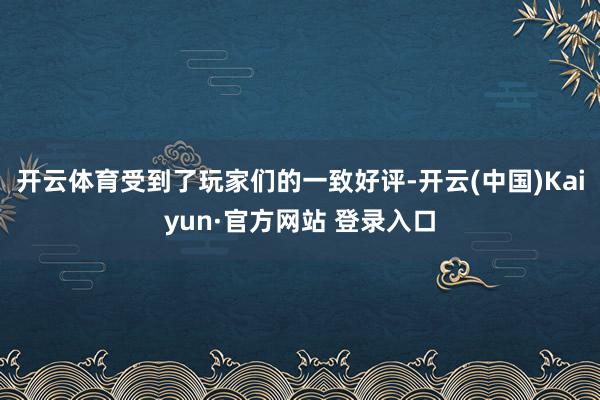 开云体育受到了玩家们的一致好评-开云(中国)Kaiyun·官方网站 登录入口