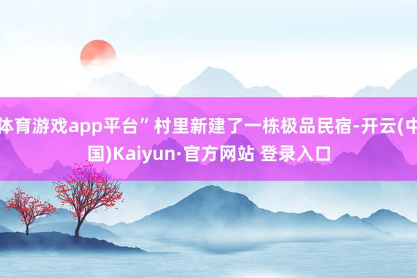 体育游戏app平台”村里新建了一栋极品民宿-开云(中国)Kaiyun·官方网站 登录入口