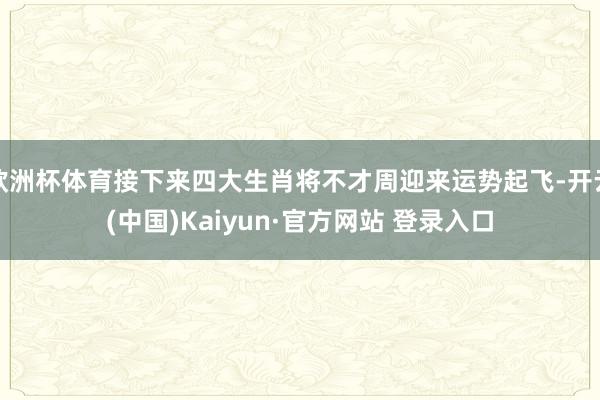 欧洲杯体育接下来四大生肖将不才周迎来运势起飞-开云(中国)Kaiyun·官方网站 登录入口