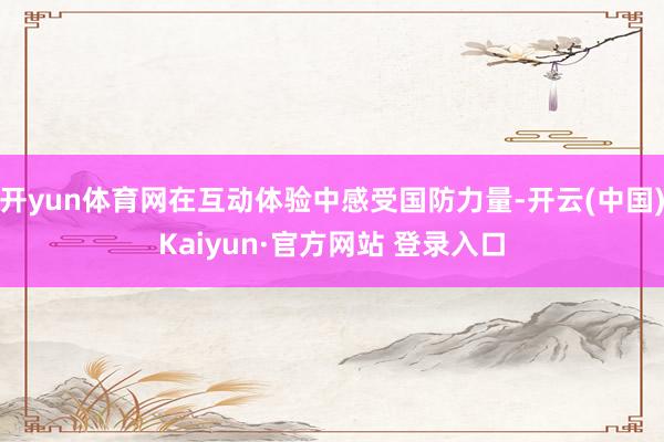 开yun体育网在互动体验中感受国防力量-开云(中国)Kaiyun·官方网站 登录入口