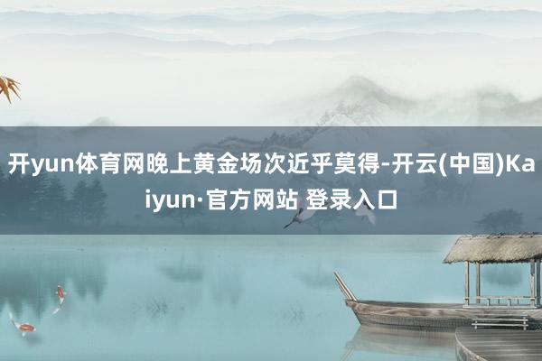 开yun体育网晚上黄金场次近乎莫得-开云(中国)Kaiyun·官方网站 登录入口