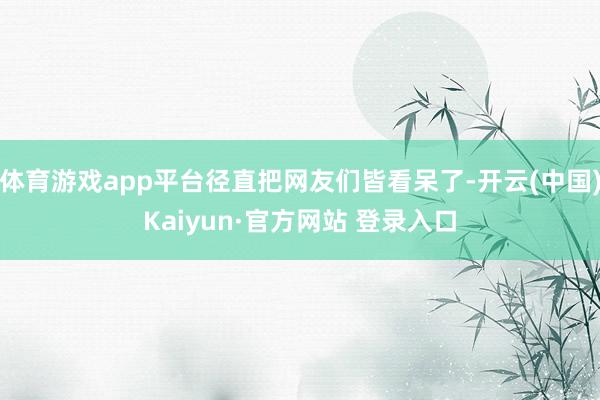 体育游戏app平台径直把网友们皆看呆了-开云(中国)Kaiyun·官方网站 登录入口